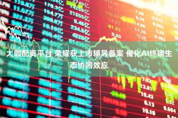 大咖配资平台 荣耀获上市辅导备案 催化AI终端生态协同效应