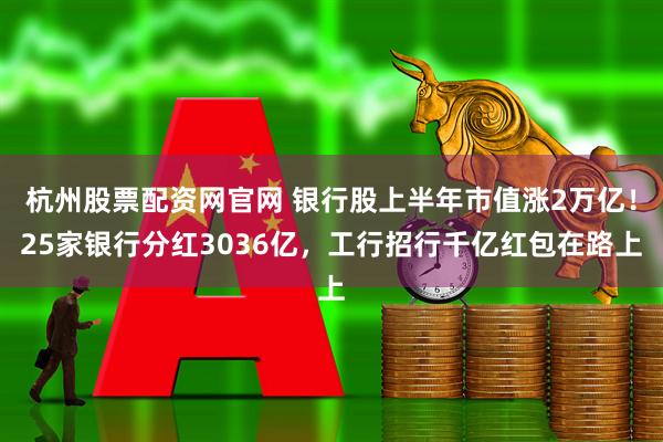 杭州股票配资网官网 银行股上半年市值涨2万亿！25家银行分红3036亿，工行招行千亿红包在路上