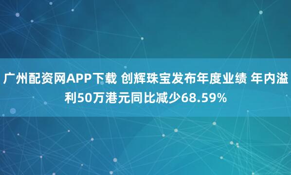 广州配资网APP下载 创辉珠宝发布年度业绩 年内溢利50万港元同比减少68.59%