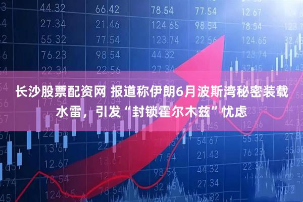 长沙股票配资网 报道称伊朗6月波斯湾秘密装载水雷，引发“封锁霍尔木兹”忧虑