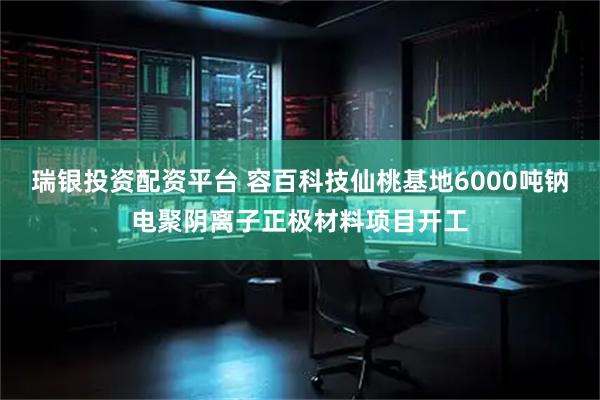瑞银投资配资平台 容百科技仙桃基地6000吨钠电聚阴离子正极材料项目开工