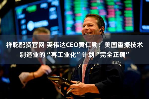 祥乾配资官网 英伟达CEO黄仁勋：美国重振技术制造业的“再工业化”计划“完全正确”