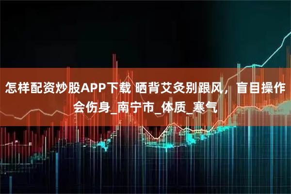 怎样配资炒股APP下载 晒背艾灸别跟风，盲目操作会伤身_南宁市_体质_寒气
