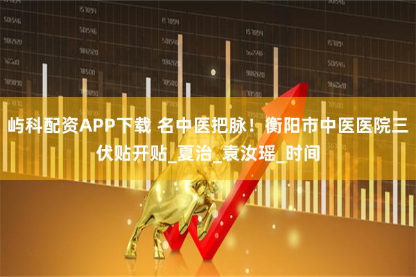 屿科配资APP下载 名中医把脉！衡阳市中医医院三伏贴开贴_夏治_袁汝瑶_时间