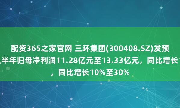 配资365之家官网 三环集团(300408.SZ)发预增，预计上半年归母净利润11.28亿元至13.33亿元，同比增长10%至30%