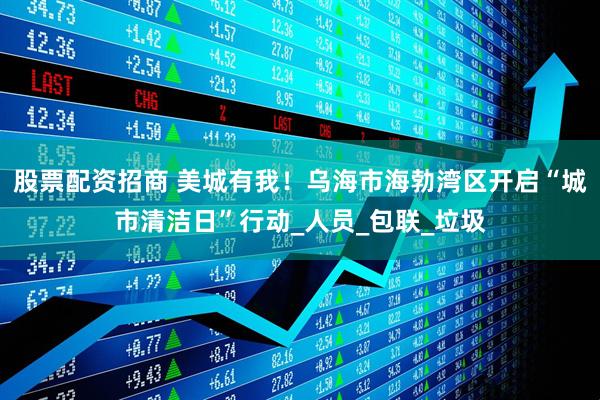 股票配资招商 美城有我！乌海市海勃湾区开启“城市清洁日”行动_人员_包联_垃圾