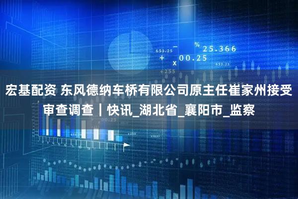 宏基配资 东风德纳车桥有限公司原主任崔家州接受审查调查｜快讯_湖北省_襄阳市_监察