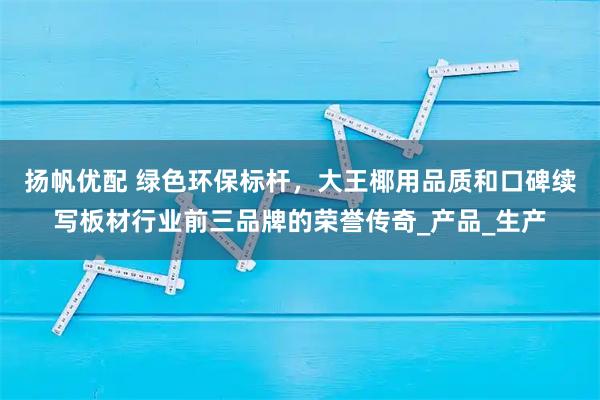 扬帆优配 绿色环保标杆，大王椰用品质和口碑续写板材行业前三品牌的荣誉传奇_产品_生产