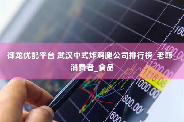 御龙优配平台 武汉中式炸鸡腿公司排行榜_老韩_消费者_食品