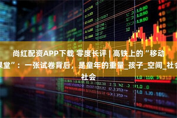 尚红配资APP下载 零度长评 | 高铁上的“移动课堂”：一张试卷背后，是童年的重量_孩子_空间_社会