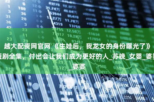 越大配资网官网 《生娃后，我龙女的身份曝光了》短剧全集，付出会让我们成为更好的人_苏晚_女婴_婆婆