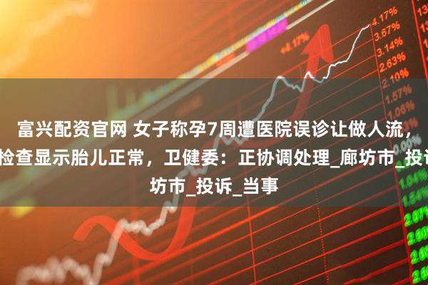 富兴配资官网 女子称孕7周遭医院误诊让做人流，换医院检查显示胎儿正常，卫健委：正协调处理_廊坊市_投诉_当事