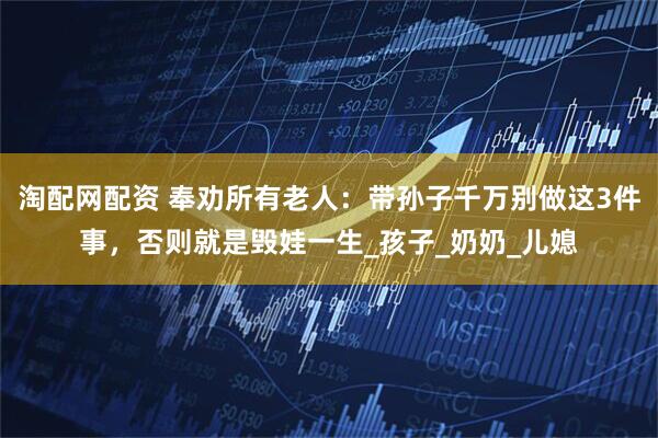 淘配网配资 奉劝所有老人：带孙子千万别做这3件事，否则就是毁娃一生_孩子_奶奶_儿媳