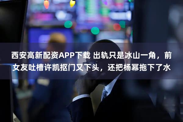 西安高新配资APP下载 出轨只是冰山一角，前女友吐槽许凯抠门又下头，还把杨幂拖下了水