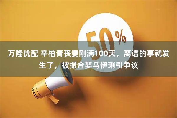 万隆优配 辛柏青丧妻刚满100天，离谱的事就发生了，被撮合娶马伊琍引争议