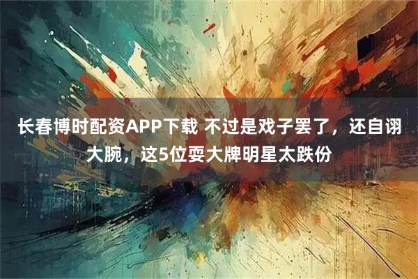 长春博时配资APP下载 不过是戏子罢了，还自诩大腕，这5位耍大牌明星太跌份