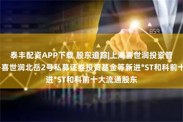 泰丰配资APP下载 股东追踪|上海喜世润投资管理有限公司-喜世润北岳2号私募证券投资基金等新进*ST和科前十大流通股东