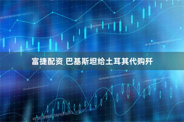 富捷配资 巴基斯坦给土耳其代购歼