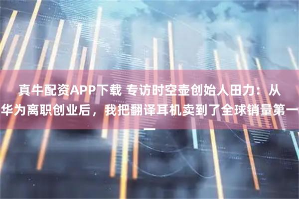 真牛配资APP下载 专访时空壶创始人田力：从华为离职创业后，我把翻译耳机卖到了全球销量第一