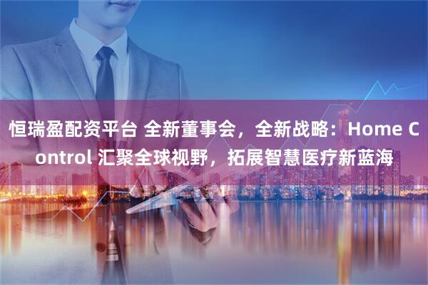 恒瑞盈配资平台 全新董事会，全新战略：Home Control 汇聚全球视野，拓展智慧医疗新蓝海