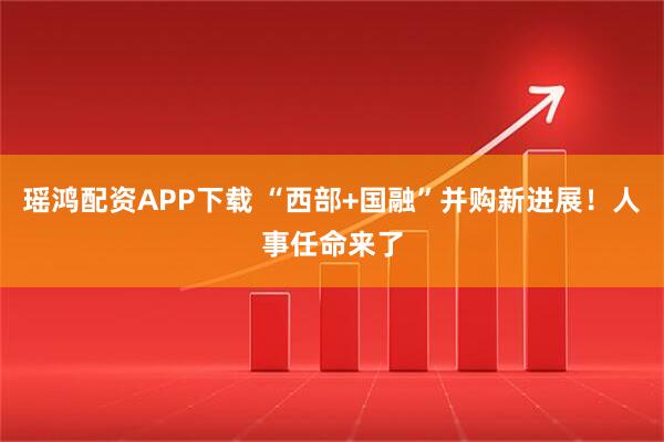 瑶鸿配资APP下载 “西部+国融”并购新进展！人事任命来了