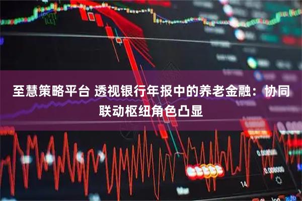至慧策略平台 透视银行年报中的养老金融：协同联动枢纽角色凸显